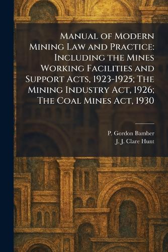 Manual of Modern Mining Law and Practice: Including the Mines Working Facilities and Support Acts, 1923-1925; The Mining Industry Act, 1926; The Coal Mines Act, 1930