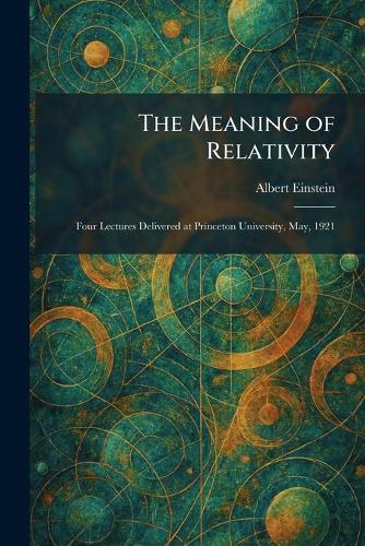 The Meaning of Relativity: Four Lectures Delivered at Princeton University, May, 1921