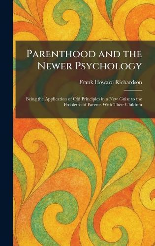 Parenthood and the Newer Psychology: Being the Application of Old Principles in a New Guise to the Problems of Parents With Their Children