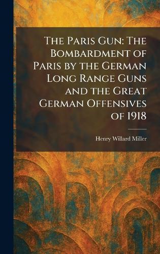 The Paris Gun: The Bombardment of Paris by the German Long Range Guns and the Great German Offensives of 1918