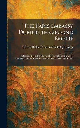 The Paris Embassy During the Second Empire: Selections From the Papers of Henry Richard Charles Wellesley, 1st Earl Cowley, Ambassador at Paris, 1852-1867