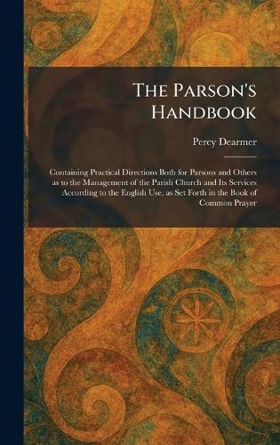 The Parson's Handbook: Containing Practical Directions Both for Parsons and Others as to the Management of the Parish Church and Its Services According to the English Use, as Set Forth in the Book of Common Prayer