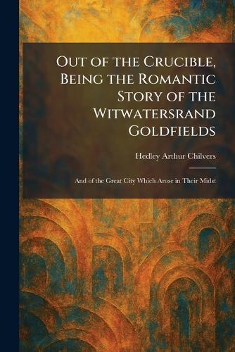 Out of the Crucible, Being the Romantic Story of the Witwatersrand Goldfields: And of the Great City Which Arose in Their Midst