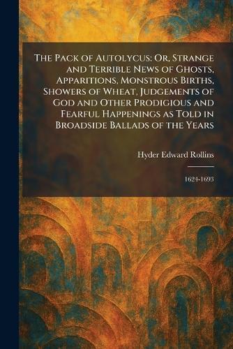 The Pack of Autolycus: Or, Strange and Terrible News of Ghosts, Apparitions, Monstrous Births, Showers of Wheat, Judgements of God and Other Prodigious and Fearful Happenings as Told in Broadside Ballads of the Years: 1624-1693