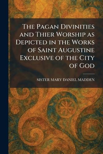 The Pagan Divinities and Thier Worship as Depicted in the Works of Saint Augustine Exclusive of the City of God