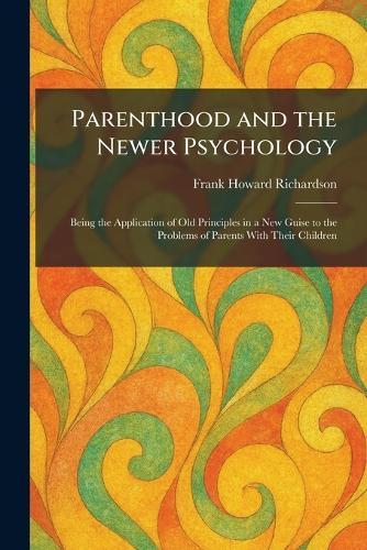 Parenthood and the Newer Psychology: Being the Application of Old Principles in a New Guise to the Problems of Parents With Their Children