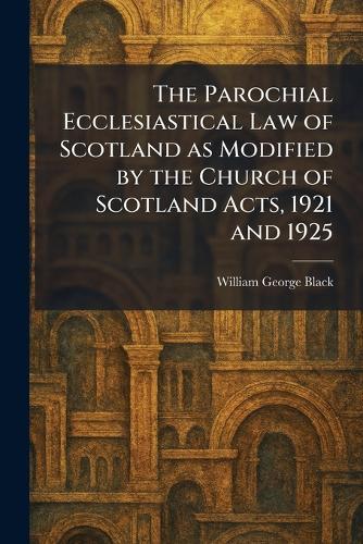 The Parochial Ecclesiastical Law of Scotland as Modified by the Church of Scotland Acts, 1921 and 1925