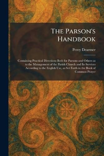 The Parson's Handbook: Containing Practical Directions Both for Parsons and Others as to the Management of the Parish Church and Its Services According to the English Use, as Set Forth in the Book of Common Prayer