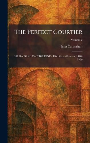 The Perfect Courtier: BALDASSARE CASTIGLIONE - His Life and Letters, 1478-1529