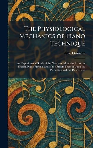 The Physiological Mechanics of Piano Technique: An Experimental Study of the Nature of Muscular Action as Used in Piano Playing, and of the Effects Thereof Upon the Piano Key and the Piano Tone
