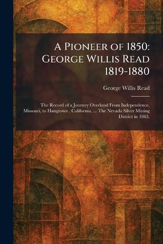 A Pioneer of 1850: George Willis Read 1819-1880: The Record of a Journey Overland From Independence, Missouri, to Hangtown, California, ... The Nevada Silver Mining District in 1863.