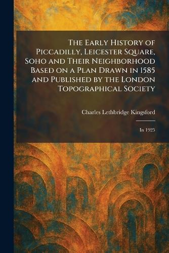 The Early History of Piccadilly, Leicester Square, Soho and Their Neighborhood Based on a Plan Drawn in 1585 and Published by the London Topographical Society: In 1925