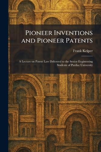 Pioneer Inventions and Pioneer Patents: A Lecture on Patent Law Delivered to the Senior Engineering Students of Purdue University