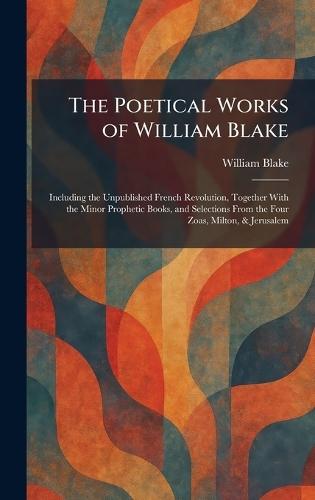 The Poetical Works of William Blake: Including the Unpublished French Revolution, Together With the Minor Prophetic Books, and Selections From the Four Zoas, Milton, & Jerusalem