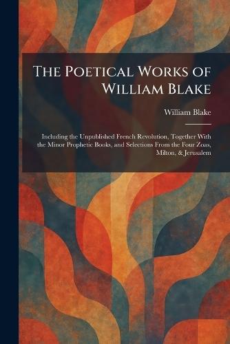 The Poetical Works of William Blake: Including the Unpublished French Revolution, Together With the Minor Prophetic Books, and Selections From the Four Zoas, Milton, & Jerusalem