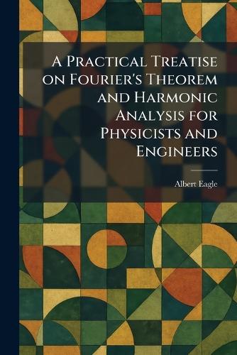 A Practical Treatise on Fourier's Theorem and Harmonic Analysis for Physicists and Engineers