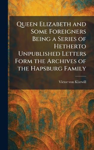 Queen Elizabeth and Some Foreigners Being a Series of Hetherto Unpublished Letters Form the Archives of the Hapsburg Family