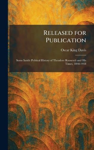 Released for Publication: Some Inside Political History of Theodore Roosevelt and His Times, 1898-1918