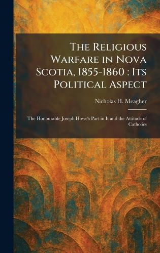 The Religious Warfare in Nova Scotia, 1855-1860: Its Political Aspect: The Honourable Joseph Howe's Part in It and the Attitude of Catholics
