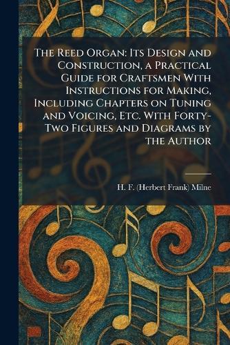 The Reed Organ: Its Design and Construction, a Practical Guide for Craftsmen With Instructions for Making, Including Chapters on Tuning and Voicing, Etc. With Forty-Two Figures and Diagrams by the Author