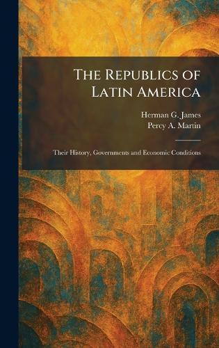 The Republics of Latin America: Their History, Governments and Economic Conditions