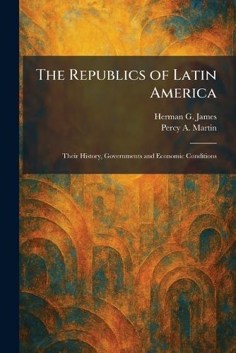 The Republics of Latin America: Their History, Governments and Economic Conditions