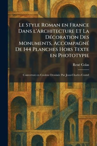 Le Style Roman en France Dans l'Architecture Et La DÃ(c)coration Des Monuments, AccompagnÃ(c) De 144 Planches Hors Texte en Phototypie: Couverture en Couleur DessinÃ(c)e Par Jean-Charles Contel