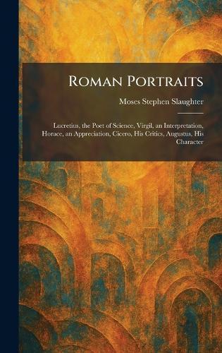 Roman Portraits: Lucretius, the Poet of Science, Virgil, an Interpretation, Horace, an Appreciation, Cicero, His Critics, Augustus, His Character