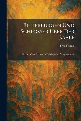 Ritterburgen Und Schlösser Ãber Der Saale: Ein Buch Von Sächsisch-ThÃ1/4ringischer Vergangenheit