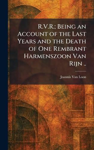 R.V.R.; Being an Account of the Last Years and the Death of One Rembrant Harmenszoon Van Rijn ..
