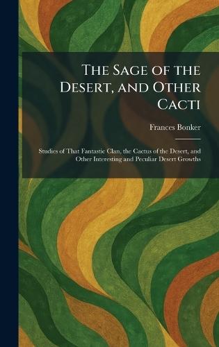 The Sage of the Desert, and Other Cacti: Studies of That Fantastic Clan, the Cactus of the Desert, and Other Interesting and Peculiar Desert Growths