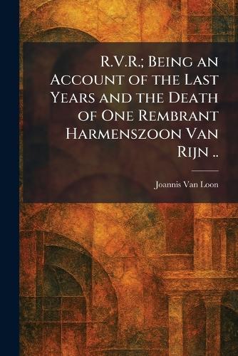 R.V.R.; Being an Account of the Last Years and the Death of One Rembrant Harmenszoon Van Rijn ..