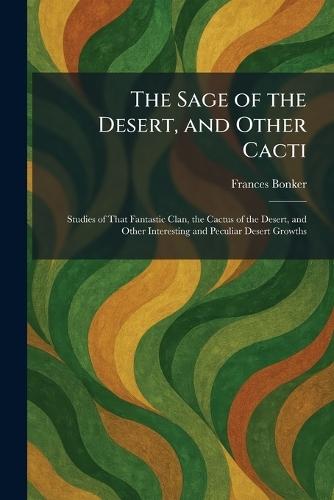 The Sage of the Desert, and Other Cacti: Studies of That Fantastic Clan, the Cactus of the Desert, and Other Interesting and Peculiar Desert Growths