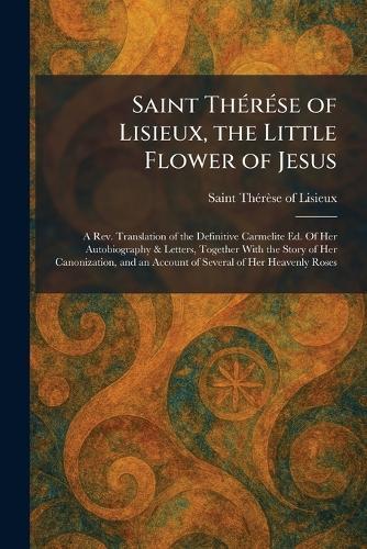 Saint ThÃ(c)rÃ(c)se of Lisieux, the Little Flower of Jesus: A Rev. Translation of the Definitive Carmelite Ed. Of Her Autobiography & Letters, Together With the Story of Her Canonization, and an Account of Several of Her Heavenly Roses