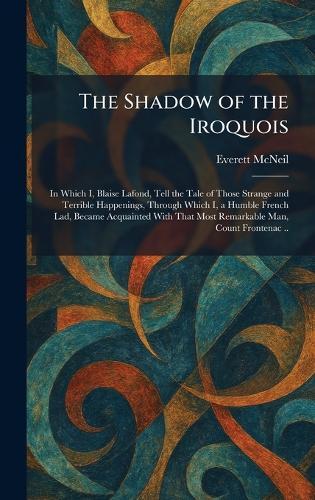 The Shadow of the Iroquois: In Which I, Blaise Lafond, Tell the Tale of Those Strange and Terrible Happenings, Through Which I, a Humble French Lad, Became Acquainted With That Most Remarkable Man, Count Frontenac ..