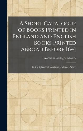 A Short Catalogue of Books Printed in England and English Books Printed Abroad Before 1641: In the Library of Wadham College, Oxford