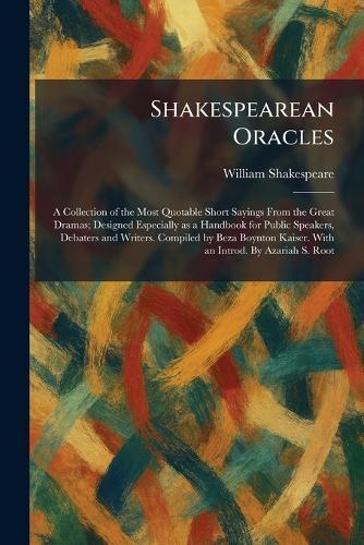 Shakespearean Oracles: A Collection of the Most Quotable Short Sayings From the Great Dramas; Designed Especially as a Handbook for Public Speakers, Debaters and Writers. Compiled by Beza Boynton Kaiser. With an Introd. By Azariah S. Root