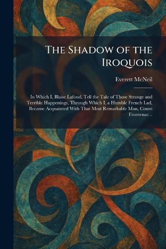 The Shadow of the Iroquois: In Which I, Blaise Lafond, Tell the Tale of Those Strange and Terrible Happenings, Through Which I, a Humble French Lad, Became Acquainted With That Most Remarkable Man, Count Frontenac ..