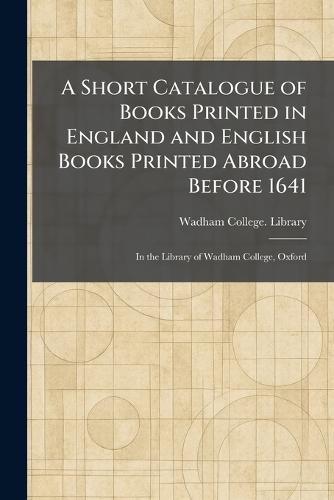 A Short Catalogue of Books Printed in England and English Books Printed Abroad Before 1641: In the Library of Wadham College, Oxford