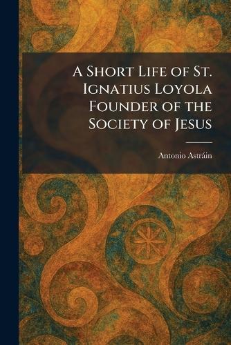 A Short Life of St. Ignatius Loyola Founder of the Society of Jesus
