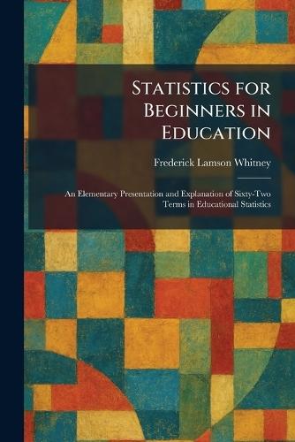 Statistics for Beginners in Education: An Elementary Presentation and Explanation of Sixty-Two Terms in Educational Statistics