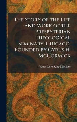 The Story of the Life and Work of the Presbyterian Theological Seminary, Chicago, Founded by Cyrus H. McCormick