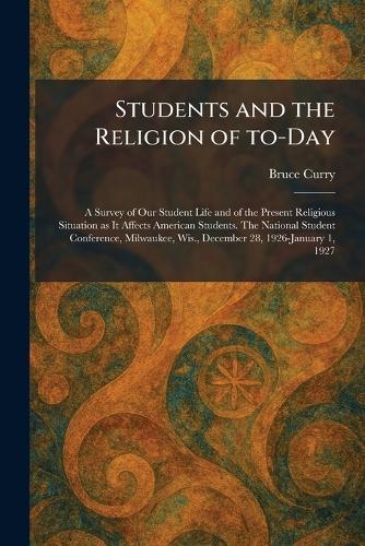 Students and the Religion of To-Day: A Survey of Our Student Life and of the Present Religious Situation as It Affects American Students. The National Student Conference, Milwaukee, Wis., December 28, 1926-January 1, 1927