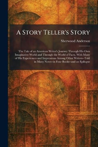 A Story Teller's Story: The Tale of an American Writer's Journey Through His Own Imaginative World and Through the World of Facts, With Many of His Experiences and Impressions Among Other Writers--Told in Many Notes--in Four Books--and an Epilogue