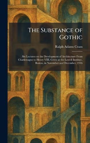 The Substance of Gothic: Six Lectures on the Development of Architecture From Charlemagne to Henry VIII, Given at the Lowell Institute, Boston, in November and December, 1916