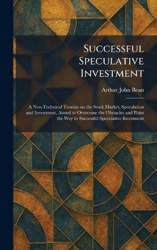 Successful Speculative Investment: A Non-Technical Treatise on the Stock Market, Speculation and Investment, Aimed to Overcome the Obstacles and Point the Way to Successful Speculative Investment