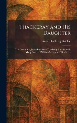 Thackeray and His Daughter: The Letters and Journals of Anne Thackeray Ritchie, With Many Letters of William Makepeace Thackeray