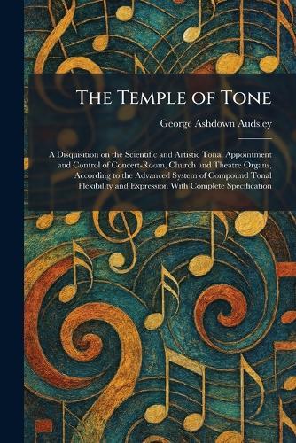 The Temple of Tone: A Disquisition on the Scientific and Artistic Tonal Appointment and Control of Concert-Room, Church and Theatre Organs, According to the Advanced System of Compound Tonal Flexibility and Expression With Complete Specification