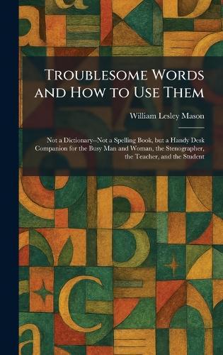 Troublesome Words and How to Use Them: Not a Dictionary--Not a Spelling Book, but a Handy Desk Companion for the Busy Man and Woman, the Stenographer, the Teacher, and the Student