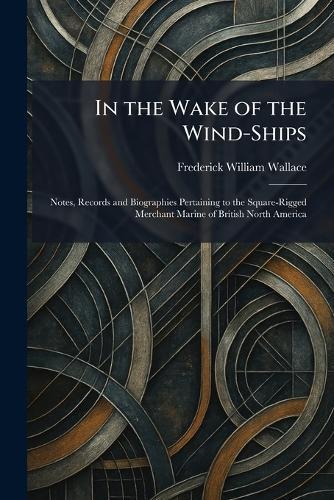In the Wake of the Wind-Ships: Notes, Records and Biographies Pertaining to the Square-Rigged Merchant Marine of British North America